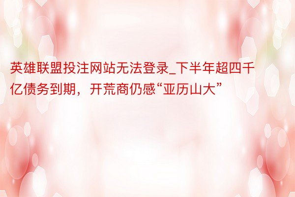 英雄联盟投注网站无法登录_下半年超四千亿债务到期，开荒商仍感“亚历山大”