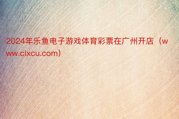 2024年乐鱼电子游戏体育彩票在广州开店（www.cixcu.com）
