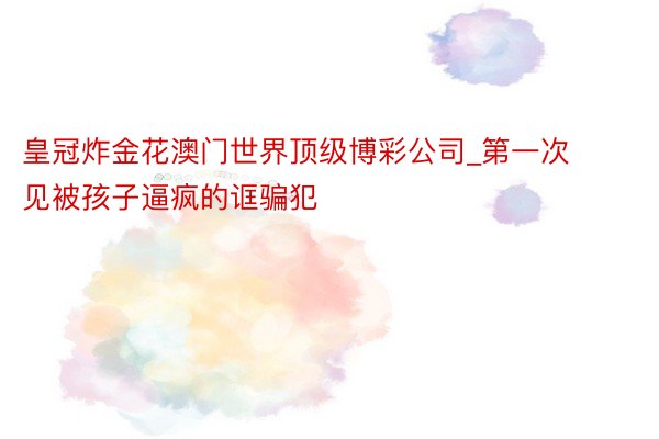 皇冠炸金花澳门世界顶级博彩公司_第一次见被孩子逼疯的诓骗犯