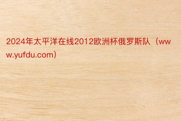 2024年太平洋在线2012欧洲杯俄罗斯队（www.yufdu.com）