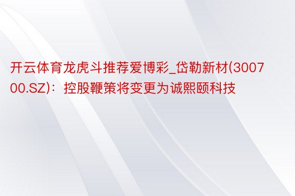 开云体育龙虎斗推荐爱博彩_岱勒新材(300700.SZ)：控股鞭策将变更为诚熙颐科技