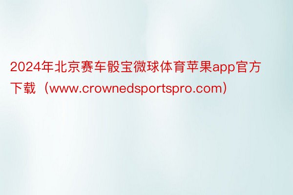 2024年北京赛车骰宝微球体育苹果app官方下载（www.crownedsportspro.com）