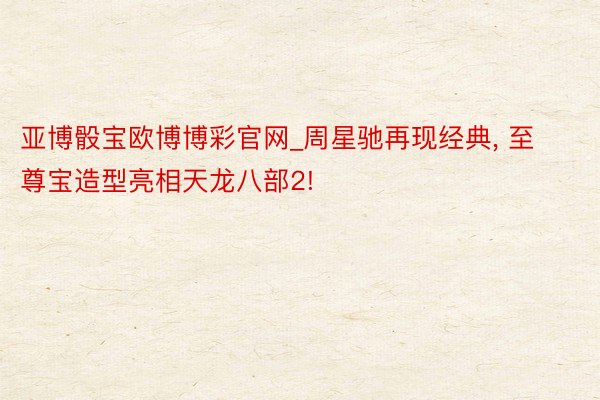 亚博骰宝欧博博彩官网_周星驰再现经典, 至尊宝造型亮相天龙八部2!