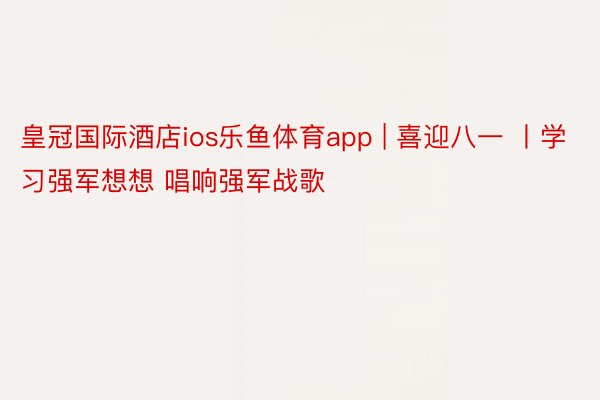 皇冠国际酒店ios乐鱼体育app | 喜迎八一 丨学习强军想想 唱响强军战歌