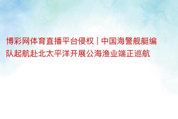 博彩网体育直播平台侵权 | 中国海警舰艇编队起航赴北太平洋开展公海渔业端正巡航