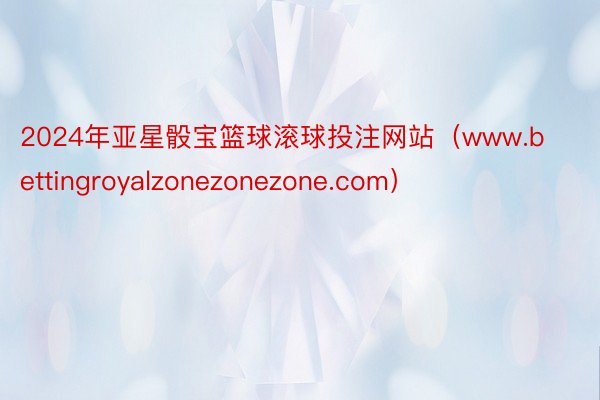 2024年亚星骰宝篮球滚球投注网站（www.bettingroyalzonezonezone.com）