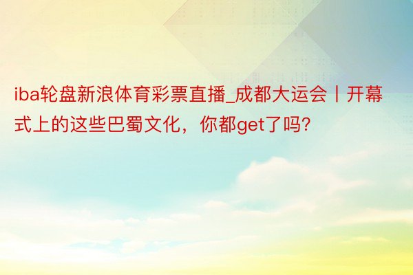 iba轮盘新浪体育彩票直播_成都大运会丨开幕式上的这些巴蜀文化，你都get了吗？