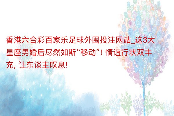 香港六合彩百家乐足球外围投注网站_这3大星座男婚后尽然如斯“移动”! 情谊行状双丰充, 让东谈主叹息!