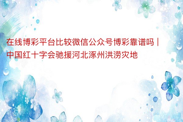 在线博彩平台比较微信公众号博彩靠谱吗 | 中国红十字会驰援河北涿州洪涝灾地