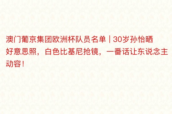 澳门葡京集团欧洲杯队员名单 | 30岁孙怡晒好意思照，白色比基尼抢镜，一番话让东说念主动容！