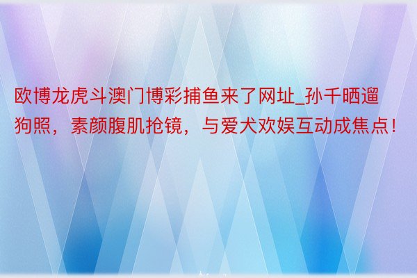 欧博龙虎斗澳门博彩捕鱼来了网址_孙千晒遛狗照，素颜腹肌抢镜，与爱犬欢娱互动成焦点！