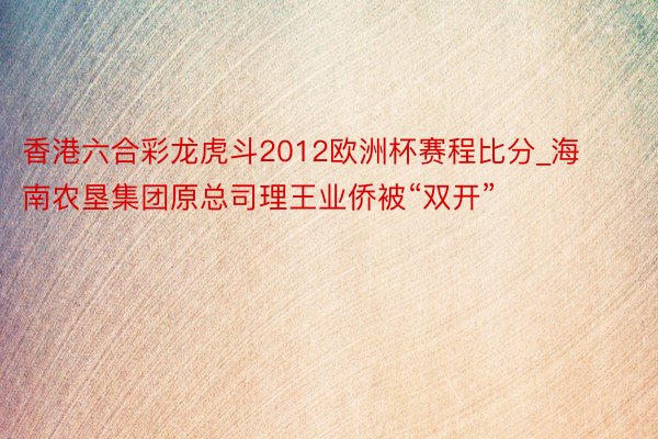 香港六合彩龙虎斗2012欧洲杯赛程比分_海南农垦集团原总司理王业侨被“双开”
