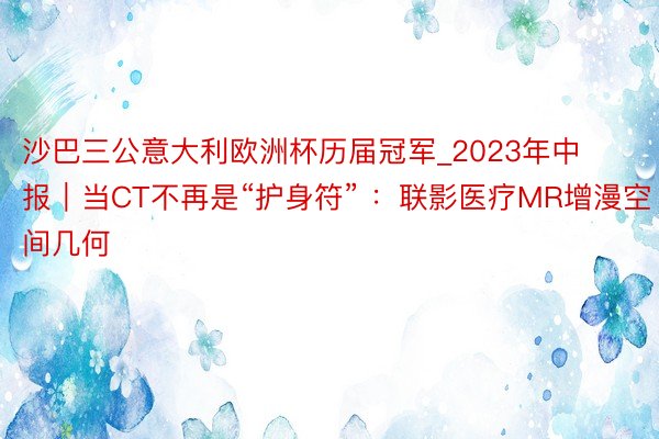 沙巴三公意大利欧洲杯历届冠军_2023年中报｜当CT不再是“护身符” ：联影医疗MR增漫空间几何