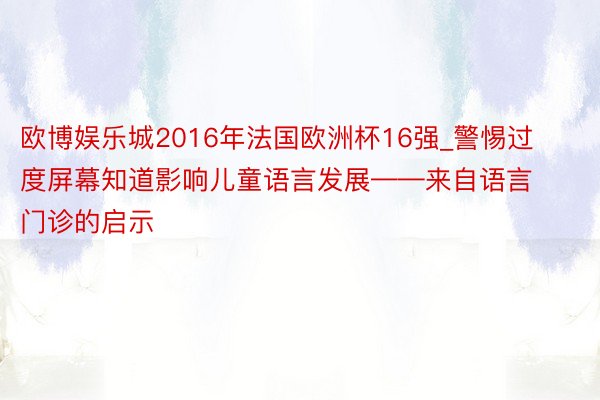 欧博娱乐城2016年法国欧洲杯16强_警惕过度屏幕知道影响儿童语言发展——来自语言门诊的启示