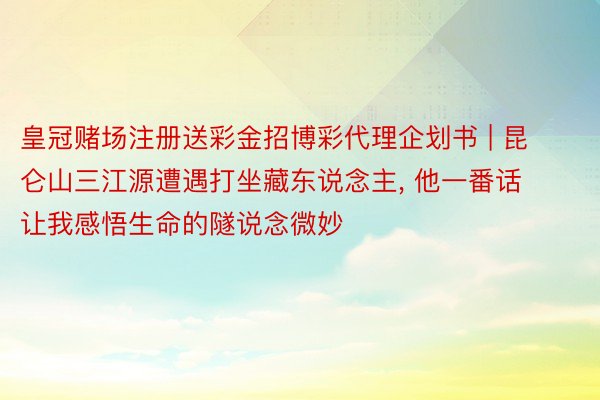 皇冠赌场注册送彩金招博彩代理企划书 | 昆仑山三江源遭遇打坐藏东说念主, 他一番话让我感悟生命的隧说念微妙