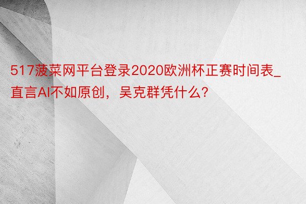 517菠菜网平台登录2020欧洲杯正赛时间表_直言AI不如原创，吴克群凭什么？