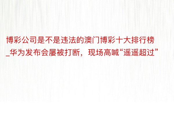 博彩公司是不是违法的澳门博彩十大排行榜_华为发布会屡被打断，现场高喊“遥遥超过”