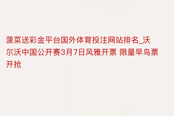 菠菜送彩金平台国外体育投注网站排名_沃尔沃中国公开赛3月7日风雅开票 限量早鸟票开抢